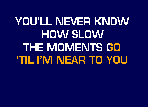 YOU'LL NEVER KNOW
HOW SLOW
THE MOMENTS GO
'TlL I'M NEAR TO YOU