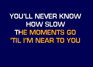 YOU'LL NEVER KNOW
HOW SLOW
THE MOMENTS GO
'TIL I'M NEAR TO YOU