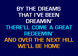 BY THE DREAMS
THAT I'VE BEEN
DREAMIN'
THERE'LL COME A GREAT
REDEEMIN'

AND OVER THE NEXT HILL
WE'LL BE HOME