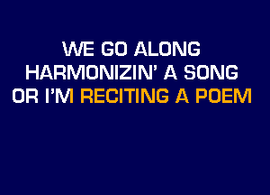 WE GO ALONG
HARMONIZIN' A SONG
0R I'M RECITING A POEM