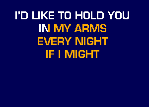 I'D LIKE TO HOLD YOU
IN MY ARMS
EVERY NIGHT

IF I MIGHT