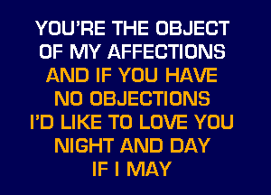 YOU'RE THE OBJECT
OF MY AFFECTIONS
AND IF YOU HAVE
NO OBJECTIONS
I'D LIKE TO LOVE YOU
NIGHT AND DAY
IF I MAY