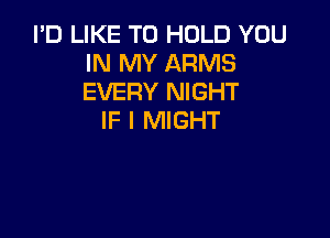 I'D LIKE TO HOLD YOU
IN MY ARMS
EVERY NIGHT

IF I MIGHT
