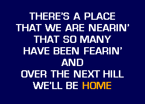 THERE'S A PLACE
THAT WE ARE NEARIN'
THAT SO MANY
HAVE BEEN FEARIN'
AND
OVER THE NEXT HILL
WE'LL BE HOME