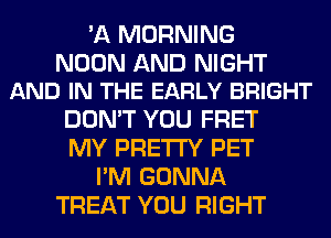 'A MORNING

NOON AND NIGHT
AND IN THE EARLY BRIGHT

DON'T YOU FRET
MY PRETTY PET
I'M GONNA
TREAT YOU RIGHT