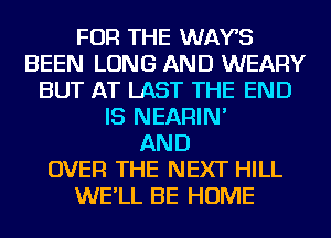 FOR THE WAYS
BEEN LONG AND WEARY
BUT AT LAST THE END
IS NEARIN'

AND
OVER THE NEXT HILL
WE'LL BE HOME