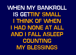 WHEN MY BANKROLL
IS GETTIM SMALL
I THINK OF WHEN
I HAD NONE AT ALL
AND I FALL ASLEEP
COUNTING
MY BLESSINGS