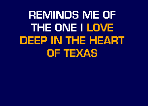 REMINDS ME OF
THE ONE I LOVE
DEEP IN THE HEART
OF TEXAS
