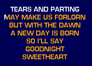 TEARS AND PARTING
MAY MAKE US FORLORN
BUT WITH THE DAWN
A NEW DAY IS BORN
SO I'LL SAY
GOODNIGHT
SWEETHEART