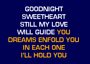 GOODNIGHT
SWEETHEART
STILL MY LOVE

WILL GUIDE YOU
DREAMS ENFOLD YOU
IN EACH ONE
I'LL HOLD YOU