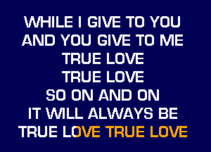 WHILE I GIVE TO YOU
AND YOU GIVE TO ME
TRUE LOVE
TRUE LOVE
80 ON AND ON
IT WILL ALWAYS BE
TRUE LOVE TRUE LOVE