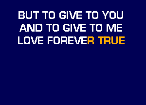 BUT TO GIVE TO YOU
AND TO GIVE TO ME
LOVE FOREVER TRUE