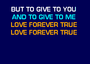 BUT TO GIVE TO YOU
AND TO GIVE TO ME
LOVE FOREVER TRUE
LOVE FOREVER TRUE