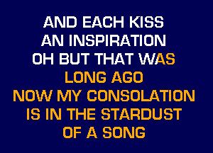 AND EACH KISS
AN INSPIRATION
0H BUT THAT WAS
LONG AGO
NOW MY CONSOLATION
IS IN THE STARDUST
OF A SONG
