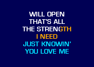 WILL OPEN
THAT'S ALL
THE STRENGTH

I NEED
JUST KNOWIN'
YOU LOVE ME