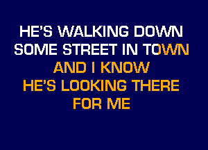 HE'S WALKING DOWN
SOME STREET IN TOWN
AND I KNOW
HE'S LOOKING THERE
FOR ME