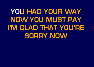 YOU HAD YOUR WAY
NOW YOU MUST PAY
I'M GLAD THAT YOU'RE

SORRY NOW