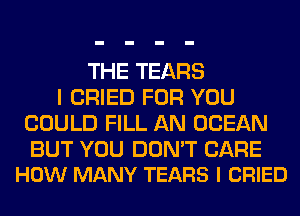THE TEARS
I CRIED FOR YOU
COULD FILL AN OCEAN

BUT YOU DON'T CARE
HOW MANY TEARS l CRIED
