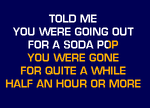 TOLD ME
YOU WERE GOING OUT
FOR A SODA POP
YOU WERE GONE
FOR QUITE A WHILE
HALF AN HOUR OR MORE