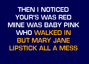 THEN I NOTICED
YOUR'S WAS RED
MINE WAS BABY PINK
WHO WALKED IN
BUT MARY JANE
LIPSTICK ALL A MESS