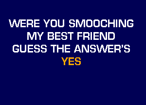 WERE YOU SMOOCHING
MY BEST FRIEND
GUESS THE ANSWER'S
YES
