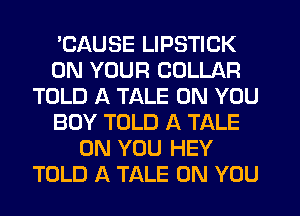 'CAUSE LIPSTICK
ON YOUR COLLAR
TOLD A TALE ON YOU
BUY TOLD A TALE
ON YOU HEY
TOLD A TALE ON YOU