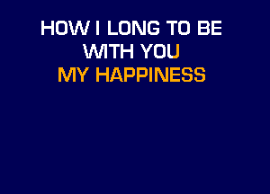 HOWI LONG TO BE
WITH YOU
MY HAPPINESS