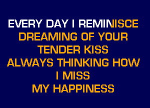 EVERY DAY I REMINISCE
DREAMING OF YOUR
TENDER KISS
ALWAYS THINKING HOW
I MISS
MY HAPPINESS