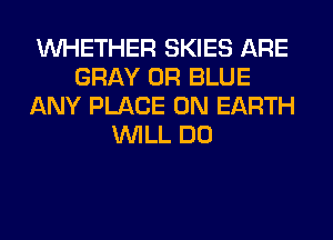 WHETHER SKIES ARE
GRAY 0R BLUE
ANY PLACE ON EARTH
WILL DO