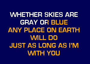 WHETHER SKIES ARE
GRAY 0R BLUE
ANY PLACE ON EARTH
WILL DO
JUST AS LONG AS I'M
WITH YOU