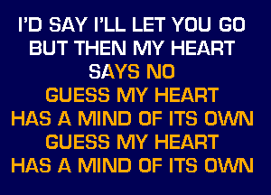 I'D SAY I'LL LET YOU GO
BUT THEN MY HEART
SAYS N0
GUESS MY HEART
HAS A MIND OF ITS OWN
GUESS MY HEART
HAS A MIND OF ITS OWN