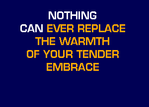 NOTHING
CAN EVER REPLACE
THE WARMTH
OF YOUR TENDER
EMBRACE