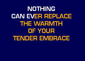 NOTHING
CAN EVER REPLACE
THE WARMTH
OF YOUR
TENDER EMBRACE