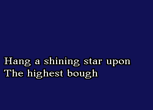 Hang a shining star upon
The highest bough