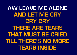 AW LEAVE ME ALONE
AND LET ME CRY
CRY CRY
THERE ARE TEARS
THAT MUST BE CRIED
TILL THERE'S NO MORE
TEARS INSIDE