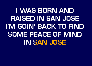 I WAS BORN AND
RAISED IN SAN JOSE
I'M GOIN' BACK TO FIND
SOME PEACE OF MIND
IN SAN JOSE