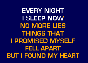 EVERY NIGHT
I SLEEP NOW
NO MORE LIES
THINGS THAT

I PROMISED MYSELF
FELL APART
BUT I FOUND MY HEART