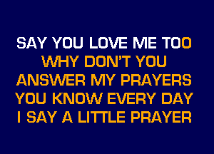 SAY YOU LOVE ME TOO
WHY DON'T YOU
ANSWER MY PRAYERS
YOU KNOW EVERY DAY
I SAY A LITTLE PRAYER