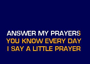 ANSWER MY PRAYERS
YOU KNOW EVERY DAY
I SAY A LITTLE PRAYER