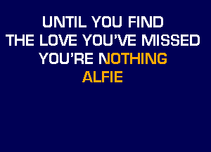UNTIL YOU FIND
THE LOVE YOU'VE MISSED
YOU'RE NOTHING
ALFIE