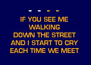 IF YOU SEE ME
WALKING
DOWN THE STREET
AND I START T0 CRY
EACH TIME WE MEET