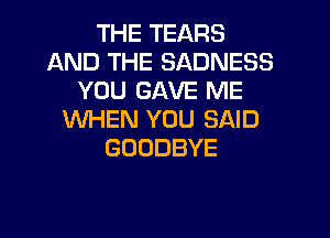 THE TEARS
AND THE SADNESS
YOU GAVE ME
WHEN YOU SAID
GOODBYE