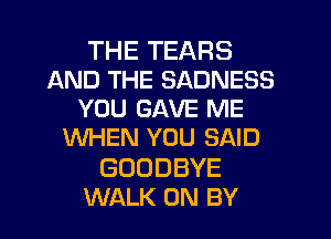 THETEARS
ANDTHESADNEES
YOU GAVE ME
WHEN YOU SAID

GOODBYE
WALK 0N BY