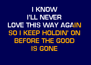I KNOW
I'LL NEVER
LOVE THIS WAY AGAIN
SO I KEEP HOLDIN' 0N
BEFORE THE GOOD
IS GONE