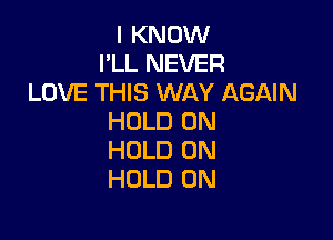 I KNOW
I'LL NEVER
LOVE THIS WAY AGAIN

HOLD 0N
HOLD 0N
HOLD 0N