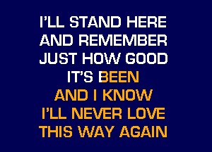 I'LL STAND HERE
AND REMEMBER
JUST HOW GOOD
ITS BEEN
AND I KNOW
I'LL NEVER LOVE
THIS WAY AGAIN