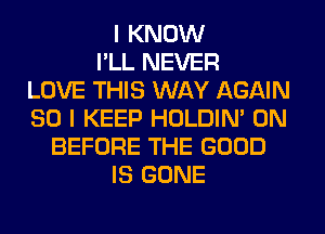 I KNOW
I'LL NEVER
LOVE THIS WAY AGAIN
SO I KEEP HOLDIN' 0N
BEFORE THE GOOD
IS GONE