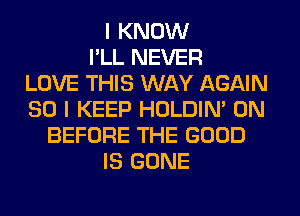 I KNOW
I'LL NEVER
LOVE THIS WAY AGAIN
SO I KEEP HOLDIN' 0N
BEFORE THE GOOD
IS GONE