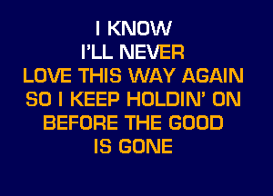 I KNOW
I'LL NEVER
LOVE THIS WAY AGAIN
SO I KEEP HOLDIN' 0N
BEFORE THE GOOD
IS GONE