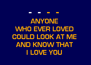 ANYONE
WHO EVER LOVED
COULD LOOK AT ME
AND KNOW THAT
I LOVE YOU